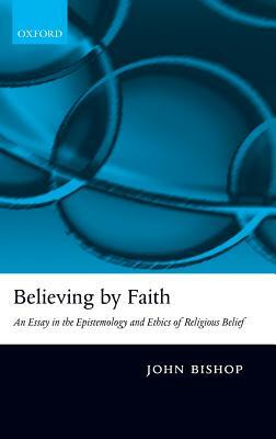 Believing by Faith: An Essay in the Epistemology and Ethics of Religious Belief by John Bishop