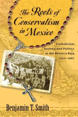 The Roots of Conservatism in Mexico: Catholicism, Society, and Politics in the Mixteca Baja, 1750-1962 by Benjamin T. Smith