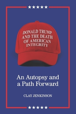 Donald Trump and the Death of American Integrity: An Autopsy and a Path Forward by Clay S. Jenkinson