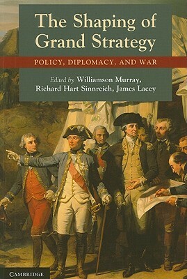 The Shaping of Grand Strategy: Policy, Diplomacy, and War by Williamson Murray, Richard Hart Sinnreich, James Lacey