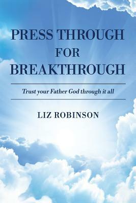 Press Through for Breakthrough: Trust Your Father God Through It All by Liz Robinson
