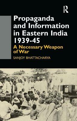 Propaganda and Information in Eastern India 1939-45: A Necessary Weapon of War by Sanjoy Bhattacharya