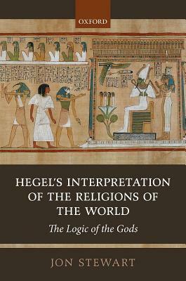 Hegel's Interpretation of the Religions of the World: The Logic of the Gods by Jon Stewart