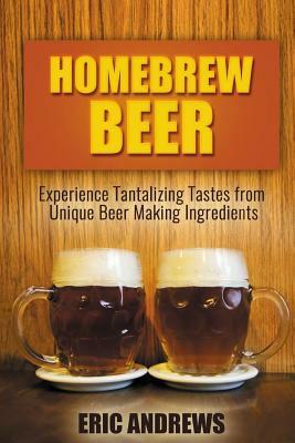 Homebrew Beer: Experience Tantalizing Tastes from Unique Beer Making Ingredients by Eric Andrews