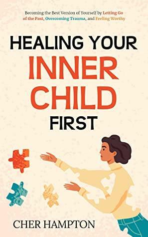 Healing Your Inner Child First: Becoming the Best Version of Yourself by Letting Go of the Past, Overcoming Trauma, and Feeling Worthy by Cher Hampton