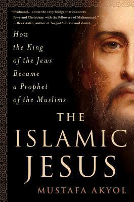 The Islamic Jesus: How the King of the Jews Became a Prophet of the Muslims by Mustafa Akyol