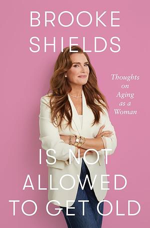 Brooke Shields Is Not Allowed to Get Old: Thoughts on Aging as a Woman by Brooke Shields, Brooke Shields