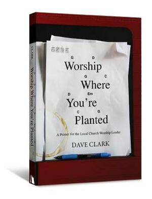 Worship Where You're Planted: A Primer for the Local Church Worship Leader by Dave Clark