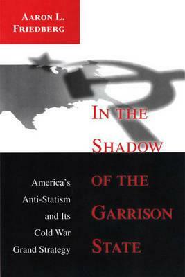 In the Shadow of the Garrison State: America's Anti-Statism and Its Cold War Grand Strategy by Aaron L. Friedberg
