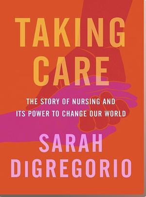 Taking Care: the story of nursing and its power to change the world by Sarah DiGregorio