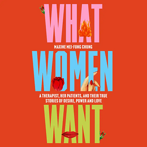 What Women Want: A Therapist, Her Patients, and Their True Stories of Desire, Power and Love by Maxine Mei-Fung Chung