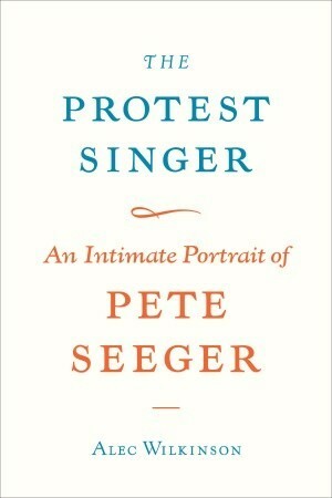 The Protest Singer: An Intimate Portrait of Pete Seeger by Alec Wilkinson