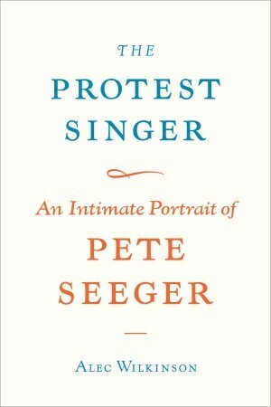 The Protest Singer: An Intimate Portrait of Pete Seeger by Alec Wilkinson