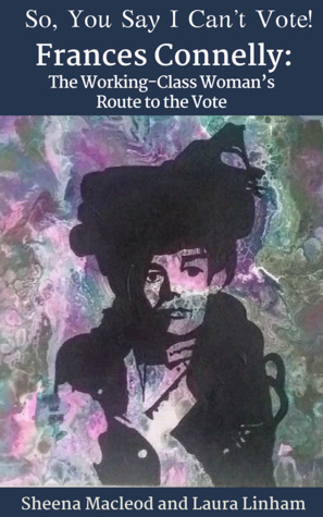 So, you Say I Can't Vote! Frances Connelly: The Working Class Woman's Route To The Vote by Sheena Macleod, Laura Linham