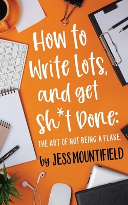 How to Write Lots, and Get Sh*t Done: The Art of Not Being a Flake by Jess Mountifield