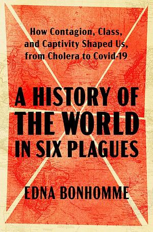 A History of the World in Six Plagues: How Contagion, Class, and Captivity Shaped Us, from Cholera to Covid-19  by Edna Bonhomme