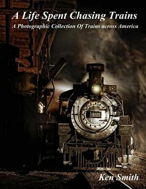 A Life Spent Chasing Trains: A Photographic Collection of Trains across America by Ken Smith