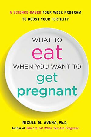 What to Eat When You Want to Get Pregnant: A Science-Based 4-Week Nutrition Program to Boost Your Fertility by Nicole Avena