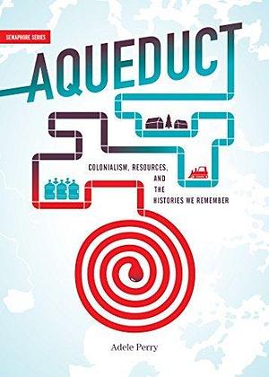 Aqueduct: Colonialism, Resources, and the Histories We Remember by Adele Perry by Adele Perry, Adele Perry