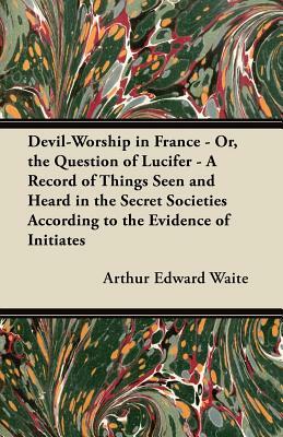 Devil-Worship in France - Or, the Question of Lucifer - A Record of Things Seen and Heard in the Secret Societies According to the Evidence of Initiat by Arthur Edward Waite