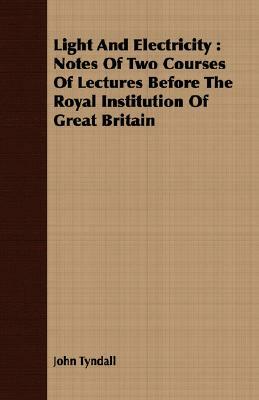 Light and Electricity: Notes of Two Courses of Lectures Before the Royal Institution of Great Britain by John Tyndall