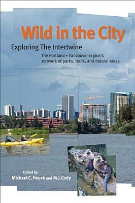 Wild in the City: Exploring the Intertwine: The Portland-Vancouver Region's Network of Parks, Trails, and Natural Areas by Michael C. Houck