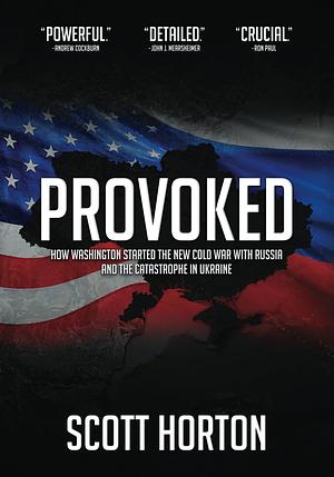 Provoked: How Washington Started the New Cold War with Russia and the Catastrophe in Ukraine by Scott Horton