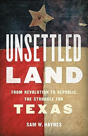 Unsettled Land: From Revolution to Republic, the Struggle for Texas by Sam W. Haynes