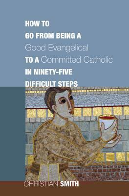 How to Go from Being a Good Evangelical to a Committed Catholic in Ninety-Five Difficult Steps by Christian Smith