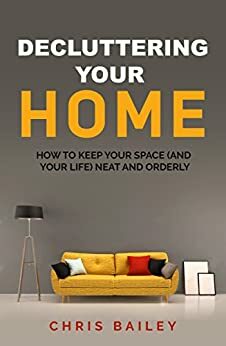 Decluttering Your Home: How to Keep Your Space (and your Life) Neat and Orderly by Chris Bailey