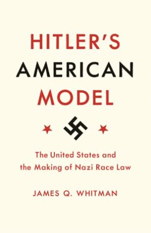 Hitler's American Model: The United States and the Making of Nazi Race Law by James Q. Whitman