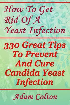 How To Get Rid Of A Yeast Infection: 330 Great Tips To Prevent And Cure Candida Yeast Infection by Adam Colton