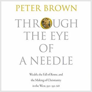 Through the Eye of a Needle: Wealth, the Fall of Rome & the Making of Christianity in the West, 350-550 AD by Peter R.L. Brown