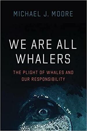 We Are All Whalers: The Plight of Whales and Our Responsibility by Michael J. Moore