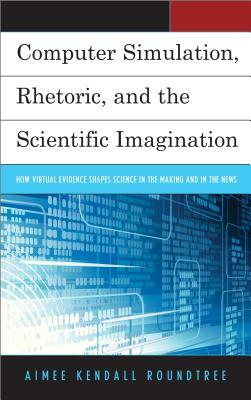 Computer Simulation, Rhetoric, and the Scientific Imagination: How Virtual Evidence Shapes Science in the Making and in the News by Aimee Kendall Roundtree