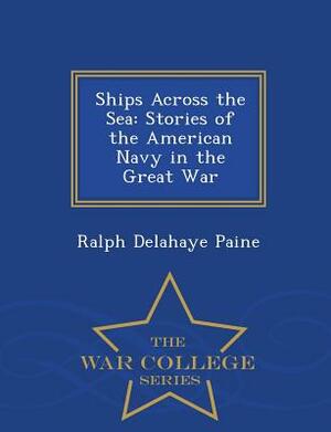 Ships Across the Sea: Stories of the American Navy in the Great War - War College Series by Ralph Delahaye Paine