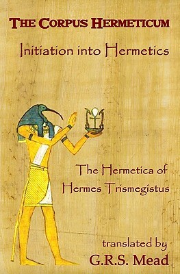 The Corpus Hermeticum: Initiation Into Hermetics, The Hermetica Of Hermes Trismegistus by G.R.S. Mead