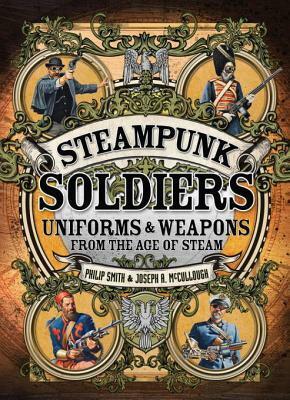 Steampunk Soldiers: Uniforms & Weapons from the Age of Steam by Joseph A. McCullough, Mark Stacey, Philip Smith