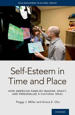 Self-Esteem in Time and Place: How American Families Imagine, Enact, and Personalize a Cultural Ideal by Peggy J. Miller, Grace E. Cho
