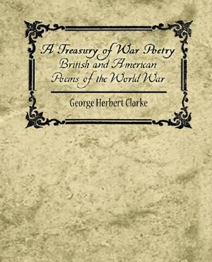 A Treasury of War Poetry British and American Poems of the World War 1914-1917 by Herbert Clarke George Herbert Clarke, George Herbert Clarke