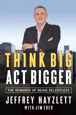 Think Big, Act Bigger: The Rewards of Being Relentless by Jim Eber, Jeffrey Hayzlett