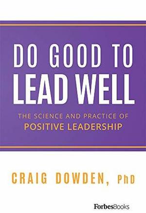 Do Good To Lead Well: The Science And Practice Of Positive Leadership by Craig Dowden