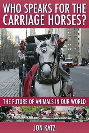 Who Speaks for the Carriage Horses: The Future of Animals in Our World by Jon Katz