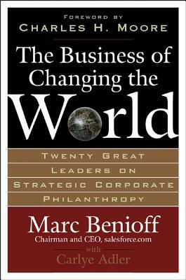 The Business of Changing the World: Twenty Great Leaders on Strategic Corporate Philanthropy by Carlye Adler, Marc Benioff
