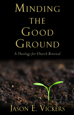 Minding the Good Ground: A Theology for Church Renewal by Jason E. Vickers