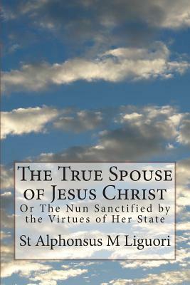 The True Spouse of Jesus Christ: Or The Nun Sanctified by the Virtues of Her State by St Alphonsus M. Liguori Cssr