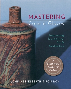 Mastering Cone 6 Glazes: Improving Durability, Fit and Aesthetics by Ron Roy, John Hesselberth