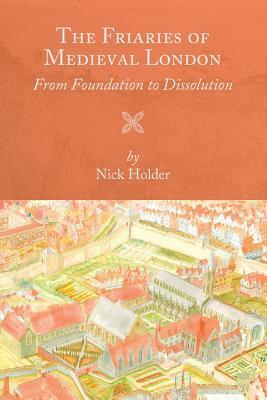 The Friaries of Medieval London: From Foundation to Dissolution by Nick Holder
