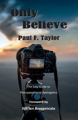 Only Believe: An Easy-to-Follow Guide to Presuppositional Apologetics by Paul F. Taylor