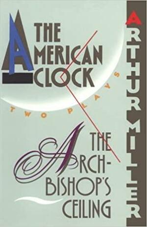 The Archbishop's Ceiling / The American Clock: Two Plays by Henry Miller, Arthur Miller
